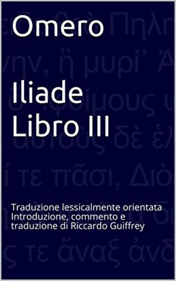 Omero  Iliade Libro III: Traduzione lessicalmente orientata Introduzione, commento e traduzione di Riccardo Guiffrey